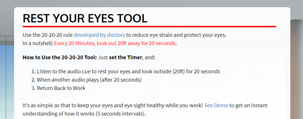 REST YOUR EYES TOOL. Use the 20-20-20 rule developed by doctors to reduce eye strain and protect your eyes. In a nutshell: Every 20 Minutes, look out 20ft away for 20 seconds. How to Use the 20-20-20 Tool: Just set the Timer, and: 1. Listen to the audio cue to rest your eyes and look outside (20ft) for 20 seconds 2. When another audio plays (after 20 seconds) 3. Return Back to Work It's as simple as that to keep your eyes and eye sight healthy while you work! See Demo to get an instant understanding of how it works (5 seconds intervals).