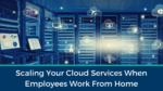 Scaling Your Cloud Services When Employees Work From Home
